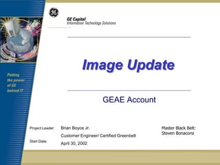 Image Update

                                       GEAE Account


Project Leader:   Brian Boyce Jr.                          Master Black Belt:
                                                           Steven Bonacorsi
                  Customer Engineer/ Certified Greenbelt
Start Date:
                  April 30, 2002
 