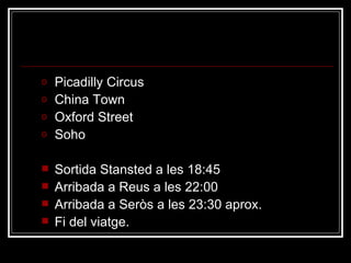 Dimecres  8 Picadilly Circus China Town Oxford Street Soho Sortida Stansted a les 18:45 Arribada a Reus a les 22:00 Arribada a Seròs a les 23:30 aprox. Fi del viatge. 