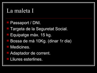 La maleta I Passaport / DNI. Targeta de la Seguretat Social. Equipatge màx. 15 kg.  Bossa de mà 10Kg. (dinar 1r dia) Medicines. Adaptador de corrent. Lliures esterlines. 