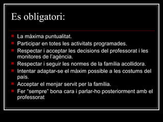 Es  obligatori: La màxima puntualitat. Participar en totes les activitats programades. Respectar i acceptar les decisions del professorat i les monitores de l’agència. Respectar i seguir les normes de la família acollidora. Intentar adaptar-se el màxim possible a les costums del país. Acceptar el menjar servit per la família. Fer “sempre” bona cara i parlar-ho posteriorment amb el professorat 