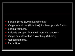 Dimecres 1 Sortida Seròs 6:00 (davant institut) Viatge en autocar (Lluís Lax) fins l’aeroport de Reus. Sortida vol 09:45 Arribada aeroport Stansted (nord de Londres) Viatge en autocar fins a Worthing. (3 hores) Rebuda famílies. Tarda lliure 