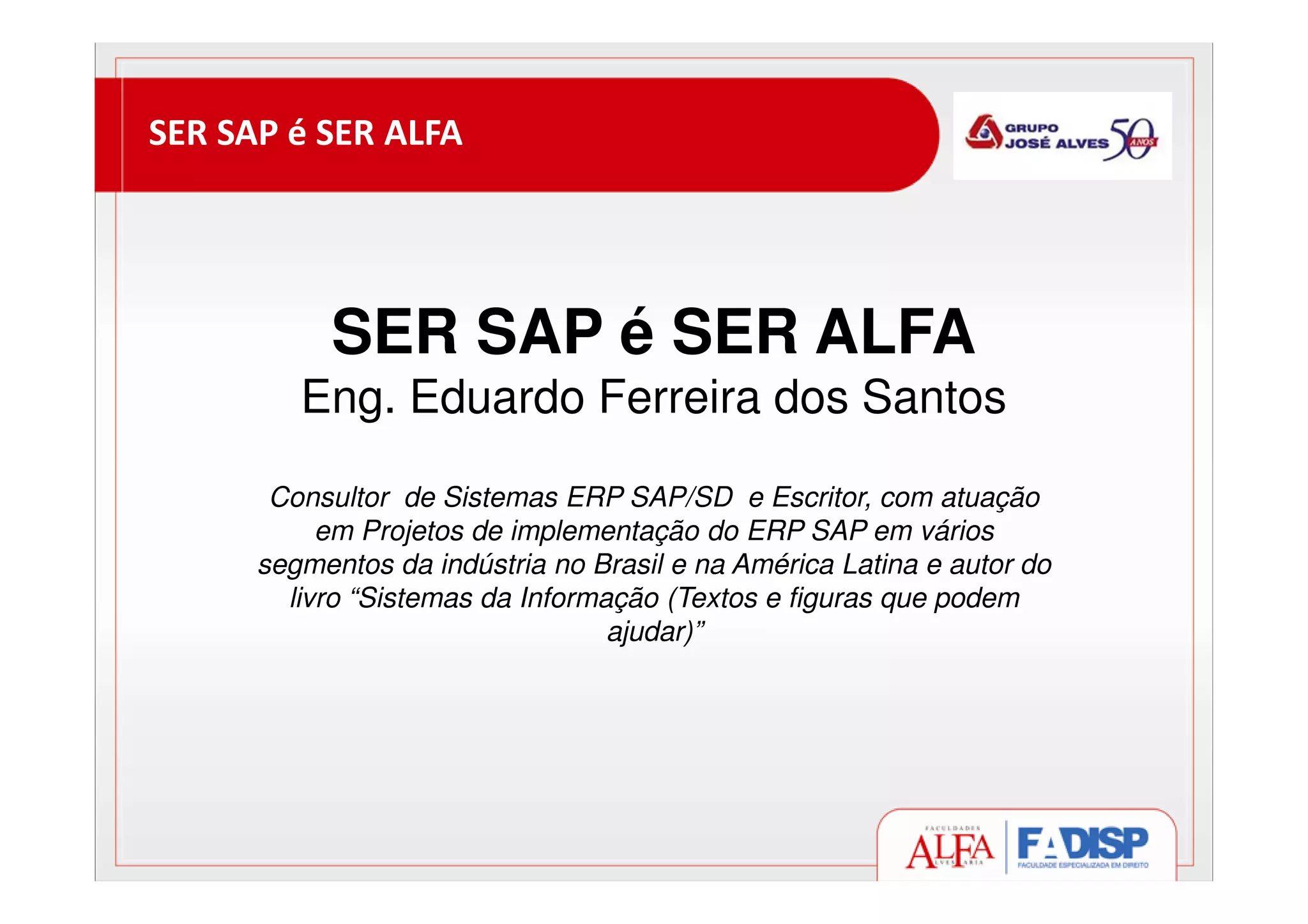 SER SAP é SER ALFA
SER SAP é SER ALFA
Eng. Eduardo Ferreira dos Santos
Consultor de Sistemas ERP SAP/SD e Escritor, com atuação
em Projetos de implementação do ERP SAP em vários
segmentos da indústria no Brasil e na América Latina e autor do
livro “Sistemas da Informação (Textos e figuras que podem
ajudar)”