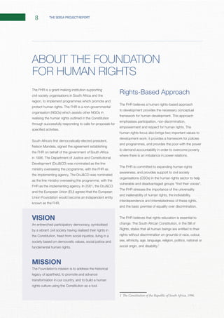 8 THE SERSA PROJECT REPORT
The FHR is a grant making institution supporting
civil society organisations in South Africa and the
region, to implement programmes which promote and
realising the human rights outlined in the Constitution
through successfully responding to calls for proposals for
the FHR on behalf of the government of South Africa
ministry overseeing the programme, with the FHR as
as the line ministry overseeing the programme, with the
Union Foundation would become an independent entity
VISION
An entrenched participatory democracy, symbolised
by a vibrant civil society having realised their rights in
the Constitution, freed from social injustice, living in a
society based on democratic values, social justice and
MISSION
The Foundation’s mission is to address the historical
legacy of apartheid, to promote and advance
transformation in our country, and to build a human
Rights-Based Approach
The FHR believes a human rights-based approach
to development provides the necessary conceptual
emphasises participation, non-discrimination,
human rights focus also brings two important values to
development work: it provides a framework for policies
and programmes, and provides the poor with the power
to demand accountability in order to overcome poverty
The FHR is committed to expanding human rights
awareness, and provides support to civil society
The FHR stresses the importance of the universality
and inalienability of human rights, the indivisibility,
interdependence and interrelatedness of these rights,
The FHR believes that rights education is essential to
Rights, states that all human beings are entitled to their
rights without discrimination on grounds of race, colour,
sex, ethnicity, age, language, religion, politics, national or
1
1 The Constitution of the Republic of South Africa, 1996.
ABOUT THE FOUNDATION
FOR HUMAN RIGHTS
 