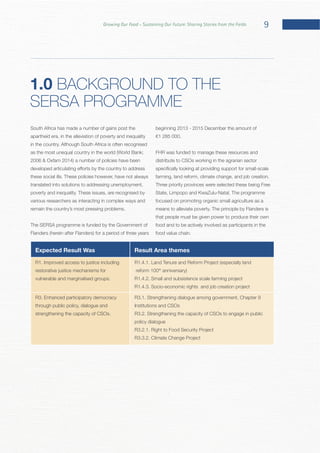 9Growing Our Food – Sustaining Our Future: Sharing Stories from the Fields
South Africa has made a number of gains post the
translated into solutions to addressing unemployment,
various researchers as interacting in complex ways and
The SERSA programme is funded by the Government of
beginning 2013 - 2015 December the amount of
FHR was funded to manage these resources and
distribute to CSOs working in the agrarian sector
Three priority provinces were selected these being Free
focused on promoting organic small agriculture as a
that people must be given power to produce their own
food and to be actively involved as participants in the
Expected Result Was Result Area themes
restorative justice mechanisms for reform 100th
through public policy, dialogue and Institutions and CSOs
policy dialogue
1.0 BACKGROUND TO THE
SERSA PROGRAMME
 
