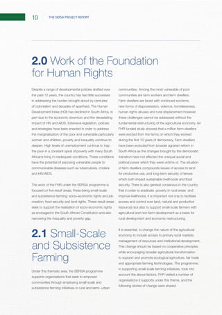 10 THE SERSA PROJECT REPORT
Despite a range of developmental policies drafted over
the past 15 years, the country has had little successes
in addressing the burden brought about by centuries
part due to the economic downturn and the devastating
and strategies have been enacted in order to address
the marginalisation of the poor and vulnerable particularly
the poor in a constant spiral of poverty with many South
have the potential of exposing vulnerable people to
communicable diseases such as tuberculosis, cholera
The work of the FHR under the SERSA programme is
seek to support the realisation of socio-economic rights
as envisaged in the South African Constitution and also
2.1 Small-Scale
and Subsistence
Farming
Under this thematic area, the SERSA programme
supports organisations that seek to empower
communities through employing small-scale and
subsistence farming initiatives in rural and semi- urban
Farm dwellers are faced with continued evictions,
new forms of dispossession, violence, homelessness,
human rights abuses and rural displacement however
these challenges cannot be addressed without the
FHR funded study showed that a million farm dwellers
were evicted from the farms on which they worked
have been excluded from broader agrarian reform in
South Africa as the changes brought by the democratic
of farm dwellers compounds issues of access to land
for productive use, and long-term security of tenure
which both impact sustainable livelihoods and food
that in order to eradicate poverty in rural areas and
improve livelihoods, it is important not only to facilitate
access and control over land, natural and productive
resources but also to support small-scale farmers with
agricultural and non-farm development as a basis for
It is essential, to change the nature of the agricultural
economy to include access to primary local markets,
This change should be based on cooperative principles
while encouraging broader agricultural transformation
to support and promote ecological agriculture, fair trade
in supporting small scale farming initiatives, took into
organisations it supports under this theme, and the
2.0 Work of the Foundation
for Human Rights
 