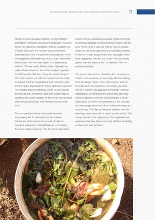 13Growing Our Food – Sustaining Our Future: Sharing Stories from the Fields
Placing a group of people together, to work together
Each member of the co-operative owns a portion in the
market garden and depending on the order; they collect
Once the bunches are sold the member has the option
The member has her own book where he/she records
the amount they made from each sale and the deputy
sales are calculated and each member receives their
The co-operative initiative is not solely aimed at
empowering the 30 participants of the scheme,
operative applies two methodologies in empowering
positive; the co-operative gives back to the community
by sharing vegetable produce and their income with the
“Every once a year, we hold an event in August
where we call all the orphaned and vulnerable children
in the community, we give them food packages which
him for a lifetime”; the approach is meant to minimise
dependency and empower the community start their
higher price to community members and the rationale
is to encourage the community to follow their steps and
charge double to the community, if the vegetables are
expensive then they [the community] will think of starting
 