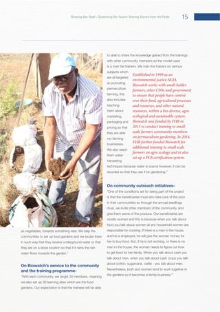 15Growing Our Food – Sustaining Our Future: Sharing Stories from the Fields
communities to set up food gardens and we locate them
in such way that they receive underground water or that
they are on a slope location so that if it rains the rain
On Biowatch’s service to the community
and the training programme-
we also set up 30 learning sites which are the food
to able to share the knowledge gained from the trainings
with other community members so the model used
subjects which
are all targeted
at promoting
permaculture
farming, this
also includes
teaching
them about
marketing,
packaging and
pricing so that
they are able
run farming
We also teach
them water
harvesting
recycled so that they use it for gardening.”
On community outreach initiatives-
in their communities so through the annual seedlings
ritual, we invite other members of the community, and
mostly women and this is because when you talk about
food you talk about women at any household women are
and he is employed, he will give the woman money for
talk about men, when you talk about cash crops you talk
Nevertheless, both and women tend to work together in
”
Established in 1999 as an
environmental justice NGO,
Biowatch works with small-holder
farmers, other CSOs and government
to ensure that people have control
over their food, agricultural processes
and resources, and other natural
resources, within a bio-diverse, agro
ecological and sustainable system.
Biowatch was funded by FHR in
2013 to conduct training to small-
scale farmers community members
on permaculture gardening. In 2014,
FHR further funded Biowatch for
additional training to small scale
farmers on agro ecology and to also
set up a PGS certification system.
 