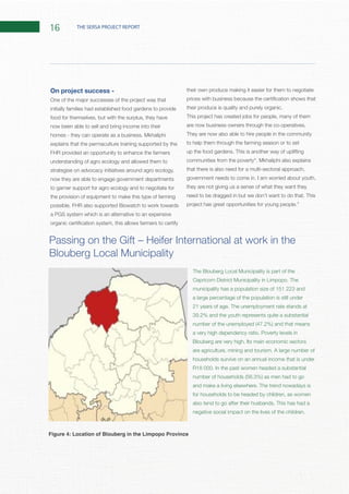 16 THE SERSA PROJECT REPORT
On project success -
One of the major successes of the project was that
initially families had established food gardens to provide
food for themselves, but with the surplus, they have
now been able to sell and bring income into their
explains that the permaculture training supported by the
FHR provided an opportunity to enhance the farmers
understanding of agro ecology and allowed them to
strategise on advocacy initiatives around agro ecology,
now they are able to engage government departments
to garner support for agro ecology and to negotiate for
a PGS system which is an alternative to an expensive
their own produce making it easier for them to negotiate
This project has created jobs for people, many of them
They are now also able to hire people in the community
to help them through the farming season or to set
that there is also need for a multi-sectoral approach,
they are not giving us a sense of what they want they
municipality has a population size of 151 223 and
a large percentage of the population is still under
households survive on an annual income that is under
for households to be headed by children, as women
Figure 4: Location of Blouberg in the Limpopo Province
 