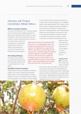 17Growing Our Food – Sustaining Our Future: Sharing Stories from the Fields
Interview with Project
Mbeki on project inception-
from 30 members who had initially approached the
members to Heifer to assist them given the nature of
municipality has a long standing
relationship with the DoA so it
agreed to help empower the
community by training them on
community skills through training
so that they able to approach life
in way that allows them to stay
On Heifer’s ways of working-
“
category A is focused on supporting impoverished
Category B is focused on families who have something,
is of community members who have more goats and
chickens, these are given seedlings to set up vegetable
the community on vegetable and animal management
which serves as the foundation for setting up food
awareness training component to the project in order
to encourage the participation of all family members
in the number of women who have taken part in this
project, but it has
also allowed the
community to fully
participate and
to work together
to increase
productivity in
Passing on the
gift is a principle
that underpins this
project, we believe
that in order to help communities out of poverty, each
member has to give another impoverished family the
people have begun to realise that you can reap rewards
Heifer International is an international NGO
whose focus is on ending hunger and poverty
through providing agricultural resources and
training. The organisation was supported by
FHR to conduct three sets of training; the first
was focused on vegetable management, followed
animal management and the last on gender
awareness. Once the members complete the
training they are presented with five sets of
vegetable seedlings, two goats and five chickens.
Heifer targets vulnerable groups particularly
those living with HIV, women and youth.
 