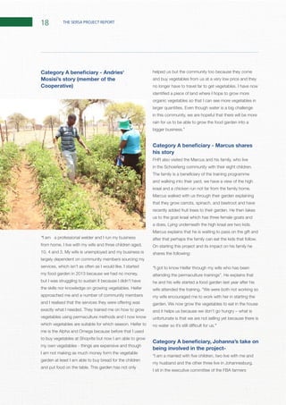 18 THE SERSA PROJECT REPORT
Mosisi’s story (member of the
Cooperative)
“I am a professional welder and I run my business
largely dependent on community members sourcing my
my food garden in 2013 because we had no money,
but I was struggling to sustain it because I didn’t have
approached me and a number of community members
vegetables using permaculture methods and I now know
me is the Alpha and Omega because before that I used
to buy vegetables at Shoprite but now I am able to grow
my own vegetables - things are expensive and though
I am not making as much money form the vegetable
garden at least I am able to buy bread for the children
helped us but the community too because they come
and buy vegetables from us at a very low price and they
organic vegetables so that I can see more vegetables in
in this community, we are hopeful that there will be more
rain for us to be able to grow the food garden into a
his story
and walking into their yard, we have a view of the high
that they grow carrots, spinach, and beetroot and have
us to the goat kraal which has three female goats and
On starting this project and its impact on his family he
shares the following:
“I got to know Heifer through my wife who has been
he and his wife started a food garden last year after his
my wife encouraged me to work with her in starting the
unfortunate is that we are not selling yet because there is
.”
being involved in the project-
I sit in the executive committee of the FBA farmers
 