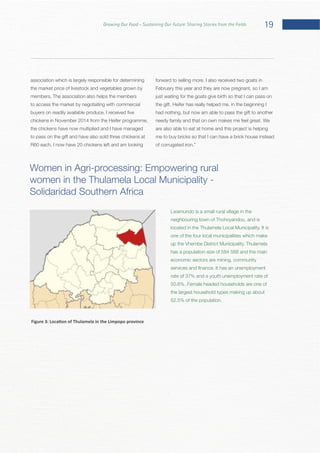 19Growing Our Food – Sustaining Our Future: Sharing Stories from the Fields
association which is largely responsible for determining
the market price of livestock and vegetables grown by
to access the market by negotiating with commercial
chickens in November 2014 from the Heifer programme,
the chickens have now multiplied and I have managed
to pass on the gift and have also sold three chickens at
February this year and they are now pregnant, so I am
just waiting for the goats give birth so that I can pass on
had nothing, but now am able to pass the gift to another
are also able to eat at home and this project is helping
me to buy bricks so that I can have a brick house instead
Women in Agri-processing: Empowering rural
Solidaridad Southern Africa
Lwamundo is a small rural village in the
neighbouring town of Thohoyandou, and is
one of the four local municipalities which make
has a population size of 584 568 and the main
economic sectors are mining, community
rate of 37% and a youth unemployment rate of
the largest household types making up about
 