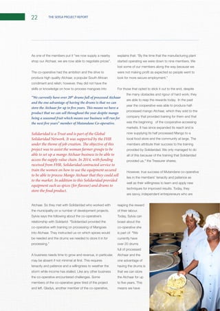 22 THE SERSA PROJECT REPORT
The co-operative had the ambition and the drive to
condiment and relish; however, they did not have the
skills or knowledge on how to process mangoes into
Sylvia says the following about the co-operative’s
relationship with Solidarid: “Solidaridad provided the
be needed and the drums we needed to store it in for
A business needs time to grow and revenue, in particular,
tenacity and patience and a willingness to weather the
members of the co-operative grew tired of the project
lost some of our members along the way because we
For those that opted to stick it out to the end, despite
the many obstacles and rigour of hard work; they
are able to reap the rewards today. In the past
year the cooperative was able to produce half-
processed mango Atchaar, which they sold to the
company that provided training for them and that
was the beginning of the cooperative accessing
It has since expanded its reach and is
members attribute their success to the training
We only managed to do
all of this because of the training that Solidaridad
provided us,”
lies in the members’ tenacity and patience as
well as their willingness to learn and apply new
are savvy, independent entrepreneurs who are
reaping the reward
Today, Sylvia can
boast about the
co-operative she
is part of: “We
currently have
over 20 drums
full of processed
Atchaar and the
one advantage of
having the drums is
that we can store
the Atchaar for up
means we have
Solidaridad is a Trust and is part of the Global
Solidaridad Network. It was supported by the FHR
under the theme of job creation. The objective of this
project was to assist the woman farmer groups to be
able to set up a mango Atchaar business to be able to
access the supply value chain. In 2014, with funding
received from FHR, Solidaridad contracted service to
train the women on how to use the equipment secured
to be able to process Mango Atchaar that they could sell
to the market. In addition to this Solidaridad provided
equipment such as spices (for flavour) and drums to
store the final product.
“We currently have over 20th
drums full of processed Atchaar
and the one advantage of having the drums is that we can
store the Atchaar for up to five years. This means we have a
product that we can sell throughout the year despite mango
being a seasonal fruit which means our business will run for
the next five years” member of Mutandane Co-operative.
 