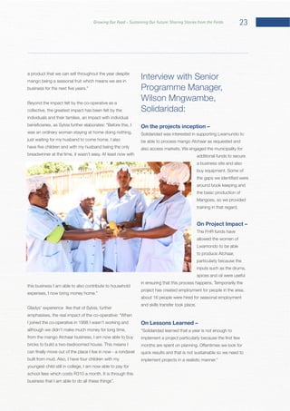 23Growing Our Food – Sustaining Our Future: Sharing Stories from the Fields
a product that we can sell throughout the year despite
mango being a seasonal fruit which means we are in
Beyond the impact felt by the co-operative as a
collective, the greatest impact has been felt by the
individuals and their families, an impact with individual
was an ordinary woman staying at home doing nothing,
this business I am able to also contribute to household
Gladys’ experience like that of Sylvia, further
I joined the co-operative in 1998 I wasn’t working and
although we didn’t make much money for long time,
from the mango Atchaar business, I am now able to buy
youngest child still in college, I am now able to pay for
business that I am able to do all these things”.
Interview with Senior
Solidaridad:
On the projects inception –
Solidaridad was interested in supporting Lwamundo to
additional funds to secure
a business site and also
around book keeping and
the basic production of
On Project Impact –
The FHR funds have
allowed the women of
Lwamondo to be able
to produce Atchaar,
particularly because the
inputs such as the drums,
spices and oil were useful
project has created employment for people in the area,
about 16 people were hired for seasonal employment
On Lessons Learned –
 