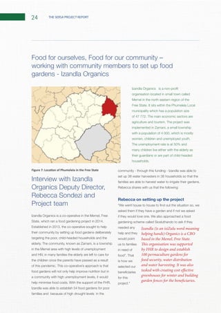 24 THE SERSA PROJECT REPORT
Interview with Izandla
Organics Deputy Director,
Rebecca Sondezi and
Project team
Established in 2013, the co-operative sought to help
their community by setting up food gardens deliberately
targeting the poor, child-headed households and the
and HIV, in many families the elderly are left to care for
the children once the parents have passed as a result
food gardens will not only help improve nutrition but in
a community with high unemployment levels, it would
Izandla was able to establish 54 food gardens for poor
families and because of high drought levels in the
community - through this funding - Izandla was able to
set up 38 water harvesters in 38 households so that the
Rebecca shares with us that the following:
Rebecca on setting up the project
asked them if they have a garden and if not we asked
gardening scheme called Siceluthando to ask if they
needed any
help and they
would point
us to families
in need of
is how we
selected our
for this
working with community members to set up food
gardens - Izandla Organics
organisation located in small town called
municipality which has a population size
with a population of 4 000, which is mostly
The unemployment rate is at 50% and
many children live either with the elderly as
their guardians or are part of child-headed
Izandla (is an isiZulu word meaning
helping hands) Organics is a CBO
based in the Memel, Free State.
This organisation was supported
by FHR to design and establish
100 permaculture gardens for
food security, water distribution
and water harvesting. It was also
tasked with creating cost effective
greenhouses for winter and building
garden fences for the beneficiaries.
 