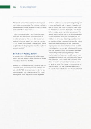 26 THE SERSA PROJECT REPORT
is that they also give us water tanks which allow us
to collect rain water so that we are able to water our
taught me how to design a garden in such a way that it
allows for sunlight.”
Siceluthando Feeding Scheme
‘I started the food garden because I wanted to help the
community, many people are poor here and some are
treatment without food in their stomachs? So I thought
a food garden would help people to have vegetables
a young age I used to help my uncle in the garden so it
Before I was just gardening not being conscious of the
fact that using chemicals may not be good for gardening
so when we started talking with Izandla they told me
that there are other ways of planting vegetables which
workshops where they taught me how to set up an
this food garden, I am now able to feed about 36 people,
The nice thing about vegetable gardening is that it is
much cheaper than buying so, I am able to grow more
really helped me, I have a water tank in my home which
there is no water I am able to take a wheelbarrow, put
 