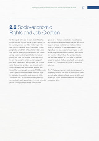 27Growing Our Food – Sustaining Our Future: Sharing Stories from the Fields
For the majority of the last 15 years, South Africa has
world with approximately 40% of the national income
than half of all working age South Africans had income
earning employment, compared to the international
the fact that among the employed, many are poorly
There is general consensus that job creation is key in
communities, impacting positively on the most vulnerable
employment especially if supported through agricultural
support services, creation of new markets and local
women empowerment and food security which remain
economic sector in the food growth path which targets
about 300 000 households in agricultural smallholder
The FHR plays an important role in alleviating poverty by
supporting initiatives that aimed at creating jobs, in turn
promoting the realisation of socio-economic rights such
as the right to food, water and education which are all
2.2 Socio-economic
Rights and Job Creation
 