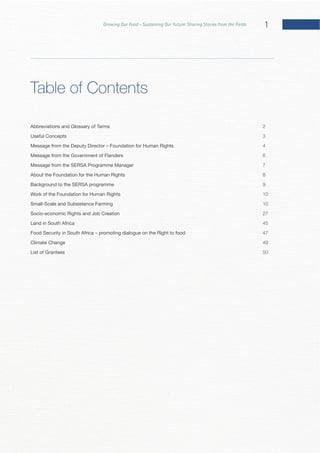 1Growing Our Food – Sustaining Our Future: Sharing Stories from the Fields
Table of Contents
Abbreviations and Glossary of Terms 2
Useful Concepts 3
Message from the Deputy Director – Foundation for Human Rights 4
Message from the Government of Flanders 6
Message from the SERSA Programme Manager 7
About the Foundation for the Human Rights 8
Background to the SERSA programme 9
Work of the Foundation for Human Rights 10
Small-Scale and Subsistence Farming 10
Socio-economic Rights and Job Creation 27
Land in South Africa 45
Food Security in South Africa – promoting dialogue on the Right to food 47
Climate Change 49
List of Grantees 50
 
