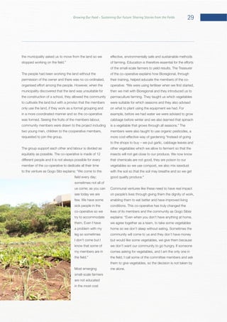29Growing Our Food – Sustaining Our Future: Sharing Stories from the Fields
the municipality asked us to move from the land so we
The people had been working the land without the
permission of the owner and there was no co-ordinated,
municipality discovered that the land was unsuitable for
the construction of a school, they allowed the community
to cultivate the land but with a proviso that the members
only use the land, if they work as a formal grouping and
in a more coordinated manner and so the co-operative
community members were drawn to the project including
two young men, children to the cooperative members,
The group support each other and labour is divided as
member of the co-operative to dedicate all their time
to the venture as Gogo Sibi explains:
sometimes not all of
us come; as you can
see today we are
sick people in the
co-operative so we
try to accommodate
a problem with my
leg so sometimes
I don’t come but I
know that some of
my members are in
small-scale farmers
are not educated
in the most cost
of the co-operative explains how Bioregional, through
their training, helped educate the members of the co-
operative: “
then we met with Bioregional and they introduced us to
were suitable for which seasons and they also advised
example, before we had water we were advised to grow
cabbage before winter and we also learned that spinach
The
members were also taught to use organic pesticides, a
other vegetables which we allow to ferment so that the
that chemicals are not good, they are poison to our
vegetables so we use compost, we also mix sawdust
with the soil so that the soil may breathe and so we get
.”
Communal ventures like these need to have real impact
on people’s lives through giving them the dignity of work,
enabling them to eat better and have improved living
lives of its members and the community as Gogo Sibisi
we agree together as a team, to take some vegetables
community will come to us and they don’t have money
but would like some vegetables, we give them because
comes asking for vegetables, and I am the only one in
them to give vegetables, so the decision is not taken by
 