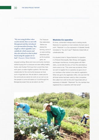 30 THE SERSA PROJECT REPORT
The Treasurer
then elaborates:
started the
farming, some of
us were working
elsewhere and
as the business
grew, we
started buying from us because we were selling healthy
foods, even Durban Port buys from us and they have
created jobs for the community because we have
the community as cannot do work on our own so we
Washoke Co-operative
Washoke Co-operative is most certainly the best case in
It is situated close to Yibane Nobuhle Co-operative
name came to be: “
we went to register the co-operative we gave one of
She called me to tell me this and I responded with an
“We were using fertiliser when
we first started, then we met with
Bioregional and they introduced
us to permaculture farming. They
taught us which vegetables were
suitable for which seasons and
they also advised on what to plant
based using the equipm ent we
had”. Treasurer, Yibani Nobuhle
 