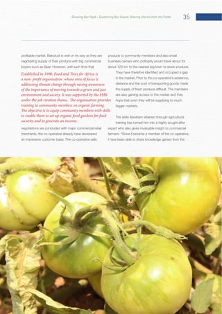 35Growing Our Food – Sustaining Our Future: Sharing Stories from the Fields
negotiating supply of their produce with big commercial
negotiations are concluded with major commercial retail
merchants, the co-operative already have developed
produce to community members and also small
business owners who ordinarily would travel about for
distance and the cost of transporting goods made
are also gaining access to the market and they
hope that soon they will be supplying to much
The skills Abraham attained through agricultural
training has turned him into a highly sought after
expert who also gives invaluable insight to commercial
“Since I became a member of the co-operative,
I have been able to share knowledge gained from the
Established in 1990, Food and Trees for Africa is
a non- profit organisation whose area of focus is
addressing climate change through raising awareness
of the importance of moving towards a green and just
environment and society. It was supported by the FHR
under the job creation theme. The organisation provides
training to community members on organic farming.
The objective is to equip community members with skills
to enable them to set up organic food gardens for food
security and to generate an income.
 