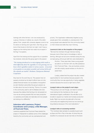 36 THE SERSA PROJECT REPORT
a group of farmers in Cullinan as a result of the skills I
for advice on farming and I give them, then they go and
degree but the training here has made me an expert in
farming,”
Apart from the training and the support the co-operative
has received, what sets this group apart is the passion
he talks about his love for farming: “Some of my peers
because they believe that farming is for old people but
co-operative provincially and nationally and now people
at Food and Trees.
Lawrence explained that Food and Trees started the
project in Thabazimbi to address some of the challenges
faced by the community such as unemployment and
young people were selected from the community based
Lawrence’s take on the inception of the project-
because most of them had no knowledge or skill on
are able to run the farm with very little assistance
from Food and Trees - they are business owners
and also employ casual workers on the farm to
Lovejoy, added that the project has also created
opportunities for new business because people in the
community they now see opportunity in being vegetable
Lovejoy’s take on the project’s next steps-
“The journey is not over though, we need to conduct
more training for the members so that we get
be able to expand our market and increase production
community and neighbouring towns but we cannot go
”
Lovejoy’s take on accessing markets-
doubtful of us because we are new kids on the block
“The training introduced us to intercropping which made us
think differently about the vegetables we were growing; now we
know which vegetables to plant in various seasons – if you look
at our garden we now plant cucumber and various herbs and
this expands our market.” Abraham, Chairperson Bakotudi
Cooperative
 