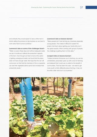 37Growing Our Food – Sustaining Our Future: Sharing Stories from the Fields
and ordinarily they would expect to see a white man in
shorts selling the produce to big business so we have to
Lawrence’s take on some of the challenges faced –
of getting underground water, we found that this place
come soon so that that the members of the co-operative
can see their vegetable plants sprout and increase their
Lawrence’s take on lessons learned -
“
project, farming is about getting your hands dirty but it
the challenge is getting them to think alike.”
Lovejoy’s take on lessons learned –
“Unless someone introduces you to farming; you can be
uninterested, personally I grew up with a love for farming
 