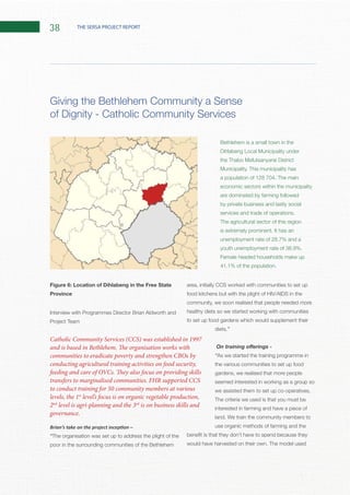 38 THE SERSA PROJECT REPORT
Figure 6: Location of Dihlabeng in the Free State
Province
Interview with Programmes Director Brian Aldworth and
Project Team
“The organisation was set up to address the plight of the
poor in the surrounding communities of the Bethlehem
area, initially CCS worked with communities to set up
food kitchens but with the plight of HIV/AIDS in the
community, we soon realised that people needed more
healthy diets so we started working with communities
to set up food gardens which would supplement their
diets.”
“As we started the training programme in
the various communities to set up food
gardens, we realised that more people
seemed interested in working as a group so
The criteria we used is that you must be
interested in farming and have a piece of
use organic methods of farming and the
Giving the Bethlehem Community a Sense
of Dignity - Catholic Community Services
Catholic Community Services (CCS) was established in 1997
and is based in Bethlehem. The organisation works with
communities to eradicate poverty and strengthen CBOs by
conducting agricultural training activities on food security,
feeding and care of OVCs. They also focus on providing skills
transfers to marginalised communities. FHR supported CCS
to conduct training for 50 community members at various
levels, the 1st
level’s focus is on organic vegetable production,
2nd
level is agri-planning and the 3rd
is on business skills and
governance.
Bethlehem is a small town in the
economic sectors within the municipality
are dominated by farming followed
by private business and lastly social
The agricultural sector of this region
Female headed households make up
 
