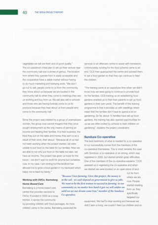 40 THE SERSA PROJECT REPORT
The co-operative’s initial plan to set up their venture near
from where they operate from is easily accessible and
the cooperative have a viable market without having
to do much marketing and lobbying work:
go out to sell, people come to us from the community,
they know about us because we are located in the
community hall so when they come to meetings they see
and those who are having funerals come to us for
produce because they hear about us from people who
come to the community hall.”
Since the project was initiated by a group of unemployed
women, the group now cannot imagine that they once
sought employment as the only means of earning an
food they put on the table and money they earn is as a
not been working when the project started, we were
are able to not only put food on the table but also, we
allowed me to grow a food garden in my backyard which
helps me to feed my family.”
Working with OVCs: Ikemeleng
Home-Based Care
Ikemeleng is a home based care
centre that provides services to
kitchen, it serves the community
children came to the centre, Ikemeleng expanded its
Unfortunately, funding for the food scheme came to an
end, CCS then approached the centre and advised them
to set a food garden so that they can continue to feed
know how we were going to continue to provide food
gardens enabled us to then train parents to set up food
programme is that it provides us with seedlings which
mean that the families don’t have to spend a lot on
gardens, the training has also opened opportunities for
us we are often invited by schools to train children on
Sunduza Co-operative
The best testimony of what is needed for a co-operative
to run successfully comes from the members of the
with Sunduza, a co-operative of six strong, which was
assisted us in registering the co-operative and when
we started we were located on an open piece of land
not far from
where we are
started stealing
from us, they
targeted our
didn’t earn a living, we couldn’t feed our children and so
“Because I love farming, I love this project, the money is
in the soil - we can’t depend on government to give us jobs.
We want to be the first women to succeed in farming in our
community so, no matter how hard it gets we will soldier on
until we see our dream come true,” member of the Sunduza
Co-operative.
 