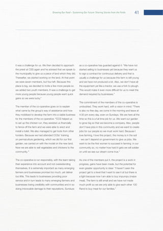 41Growing Our Food – Sustaining Our Future: Sharing Stories from the Fields
the priest at CSS again and he advised that we speak to
place is big, we decided to invite a few more people so
The member of the co-operative goes on to explain
what came by the group’s way of assistance and how
they mobilised to develop the farm into a viable business
for the members of the co-operative: “CCS helped us
Now we are able to sell vegetables and chickens to the
community.”
The co-operative is run responsibly, with the team taking
their experience into account and not overextending
farmers and businesses promise too much, yet deliver
service and in turn leads to many emerging farmers and
businesses losing credibility with communities and in so
as a co-operative has guarded against it:
started selling to businesses yet because they want us
to sign a contract for continuous delivery and that is
usually a challenge for us because this farm is still young
The commitment of the members of the co-operative is
“There
is also no free day, we come in the morning and leave at
don’t have jobs in this community and we want to create
love farming, I love this project, the money is in the soil
community so, no matter how hard it gets we will soldier
As one of the members put it, the project is a work in
progress, gains have been made, but the potential for
project get to a level that I want to see it at but there is
a light because now I am able to buy impumpu (maize
 