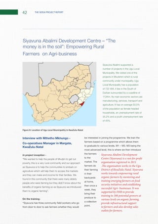 42 THE SERSA PROJECT REPORT
Interview with Mthetho Mkhungo -
KwaZulu-Natal
In project inception -
“
poverty, this is a very rural community and our approach
as Siyavuna is to help the communities to embark on
agriculture which will help them to access the markets
found in this community that there were many elderly
people who were farming but they didn’t know about the
them to organic farming”.
On the training-
from door to door to ask farmers whether they would
be interested in joining the programme. We train the
farmers based on a programme which allows them
to graduate to various levels, M1 – M3. M3 being the
most advanced level, this is where we then introduce
the farmers
to the
market. The
farmers do
their farming
in their
backyards
at home,
then once a
week, they
bring their
produce to
a collection
point.
Siyavuna Abalimi supported a
number of projects in the Ugu Local
of 722 484, it lies in the South of
Durban surrounded by a coastline of
manufacturing, services, transport and
of the population as female headed
households, an unemployment rate of
money is in the soil”: Empowering Rural
Farmers on Agri-business
Siyavuna Abalimi Development
Centre (Siyavuna) is a not-for-profit
organisation registered in 2011
.The organisation works in the Ugu
District of KwaZulu-Natal. Siyavuna
works towards empowering rural
organic farmers by mentoring and
training emerging farmers on food
security initiatives and establishing
successful Agri- businesses. It was
supported by FHR to provide
training to 300 potential growers at
various levels on organic farming,
provide infrastructural support
to farmers and also develop sales
outlets for farmers.
 