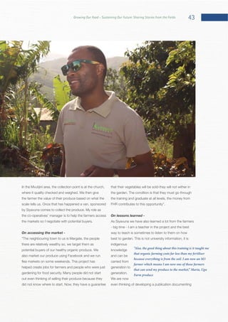 43Growing Our Food – Sustaining Our Future: Sharing Stories from the Fields
the farmer the value of their produce based on what the
the co-operatives’ manager is to help the farmers access
the markets so I negotiate with potential buyers.
On accessing the market -
there are relatively wealthy so, we target them as
also market our produce using Facebook and we run
helped create jobs for farmers and people who were just
out even thinking of selling their produce because they
that their vegetables will be sold-they will not wither in
the training and graduate at all levels, the money from
On lessons learned -
As Siyavuna we have also learned a lot from the farmers
- big time - I am a teacher in the project and the best
way to teach is sometimes to listen to them on how
indigenous
knowledge
and can be
carried from
generation to
We are now
even thinking of developing a publication documenting
“Also, the good thing about this training is it taught me
that organic farming costs far less than my fertiliser
because everything is from the soil. I am now an M3
farmer which means I am now one of those farmers
that can send my produce to the market,” Maria, Ugu
Farm produce
 