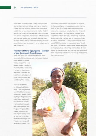 44 THE SERSA PROJECT REPORT
to an end and we need to keep pushing, we knew the
funding will close its doors at some point and now we
of a baby at some point they will have to stand on their
with one-year funding, you are usually at a step where
you have started setting up and are dreaming about the
project becoming what you want it to be but you are not
“
The story of Maria Ngcungama – Member
of Ugu Community Fresh Produce
me if I wanted to join the
already running a garden in
my backyard but I was using
don’t have a husband and
joined the programme and
Siyavuna taught me a
lot of things that I didn’t
know, I was using fertiliser
when I had the money and
sometimes I wouldn’t grow
anything in the garden when
had never even thought
that I could sell to people
the good thing about this
training is it taught me
that organic farming costs
far less than my fertiliser
because everything is from
farmer which means I am
now one of those farmers that can send my produce
week when my produce is ready, I take it to the church
where they weigh it and they give me the value of my
It also means that I can pay fees for my children to go
in the project, I was not working and now I can do many
have many things to be thankful for through the Siyavuna
”
 