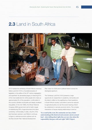 45Growing Our Food – Sustaining Our Future: Sharing Stories from the Fields
2013 marked the centenary of South Africa’s notorious
th
century segregation
of the most arable land for white people who make up
approximately 9% of the population, is still evident in
the country’s divided countryside and deeply racialised
of redistributing 30% of agricultural land into black
the New Growth Path, National Development
Plan: Vision for 2030 and in political rhetoric across the
opportunity for researchers in academia, civil society and
to agricultural policy nor can the social meaning of land
intersection of issues shaping relationships to land at
2.3 Land in South Africa
“As a result of the event, the community now has a better
understanding of the historical and economic factors around
land - when talking about rights they are now clear about the
responsibility that goes with each right,” KRCC Report.
 