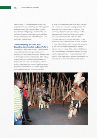 46 THE SERSA PROJECT REPORT
the start of the 21st
century therefore demand fresh
awareness raising and capacity building initiatives
focused on promoting dialogue in communities on
Commemorating the Land Act -
Educating communities on Land Reform
In marking 100 years of the Land Act, the organisation
conducted a capacity building event focused on
educating the community on land reform issues in order
for them to gain a deeper understanding of the history
of land in the country leading to the promulgation of
group of stakeholders comprising of traditional leaders,
government representatives, civil society organisations,
As a part of commemorating the centenary of the Land
Act, a number of consultation meetings between the
black business community and mining sector in the
especially on the issue of farmers and farm dwellers
Promoting peaceful communities is important for any
for these stakeholders to share the share their concerns
on land use and ownership which eased tensions
mention, is that there has not been a single protest in the
 