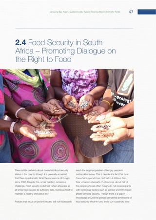 47Growing Our Food – Sustaining Our Future: Sharing Stories from the Fields
There is little certainty about household food security
status in the country though it is generally accepted
that there is a dramatic fall in the experience of hunger
Policies that focus on poverty nodes, will not necessarily
reach the larger population of hungry people in
households spend more on food but still less than
the people who are often hungry do not receive grants
with contextual factors such as gender and HIV impact
knowledge around the precise gendered dimensions of
food security which in turn, limits our household level
2.4 Food Security in South
Africa – Promoting Dialogue on
the Right to Food
 