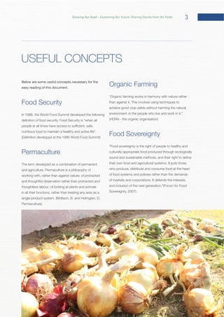 3Growing Our Food – Sustaining Our Future: Sharing Stories from the Fields
Below are some useful concepts necessary for the
easy reading of this document.
Food Security
In 1996, the World Food Summit developed the following
Permaculture
The term developed as a combination of permanent
working with, rather than against nature; of protracted
and thoughtful observation rather than protracted and
thoughtless labour; of looking at plants and animals
in all their functions, rather than treating any area as a
Organic Farming
achieve good crop yields without harming the natural
Food Sovereignty
culturally appropriate food produced through ecologically
who produce, distribute and consume food at the heart
of food systems and policies rather than the demands
USEFUL CONCEPTS
 