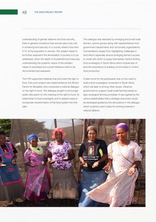 48 THE SERSA PROJECT REPORT
understanding of gender relations and food security,
there is general consensus that women play a key role
51% of the population is women, this subject needs to
be further explored if the feminisation of poverty is to be
understanding the systemic nature of the problem
needs to prioritised and current initiatives need to be
The FHR supported initiatives that promoted the right to
Centre for Biosafety, who conducted a national dialogue
public discussion on the meaning of the right to food, its
relationship to food sovereignty and to explore ways to
incorporate transformation of the food system into this
This dialogue was attended by emerging and small scale
farmers, activist groups along with representatives from
Conversations ranged from highlighting challenges in
land reform especially around emerging farmer’s access
food sovereignty in South Africa which include lack of
land the importance of building communities to control
A take home for the participants was on the need to
build a food sovereignty movement in South Africa
government to support small-scale farming based on
various stakeholders that a strategic document would
be developed guided by the discussions in the dialogue
which could be used a base for working towards a
 