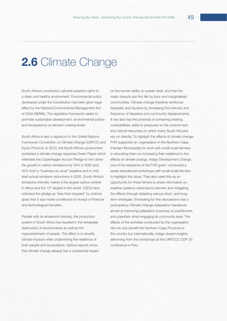 49Growing Our Food – Sustaining Our Future: Sharing Stories from the Fields
South Africa’s constitution upholds people’s rights to
developed under the Constitution has been given legal
promote sustainable development, environmental justice
South Africa is also a signatory to the United Nations
published a climate change response Green Paper which
reiterates the Copenhagen Accord Pledge to trim down
the growth in carbon emissions by 34% in 2020 and
emissions intensity makes it the largest carbon emitter
in Africa and the 12th
Parallel with its emissions intensity, the production
system in South Africa has resulted in the wholesale
destruction of environments as well as the
climate impacts while undermining the resilience of
that climate change already has a substantial impact
on the human ability to sustain itself, and that the
It has also has the potential of worsening existing
vulnerabilities, adds to pressures on the environment
and natural resources on which many South Africans
FHR supported an organisation in the Northern Cape
in educating them on increasing their resilience to the
one of the recipients of the FHR grant, conducted a
series educational workshops with small-scale farmers
opportunity for these famers to share information on
weather patterns observed by farmers and mitigating
participatory Climate Change Adaptation Handbook
aimed at improving adaptation practices of practitioners
stemming from the workshops at the UNFCCC COP 20
2.6 Climate Change
 