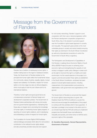 6 THE SERSA PROJECT REPORT
Flanders has a tradition of addressing human rights, a
Today, the Government of Flanders abides by the
rights is not only a legal, but also an ethical obligation,
which must apply to both its own citizens and to its
Therefore, human rights and good governance are
a fundamental component of Flemish foreign and
Flanders fosters partnerships with strong civil society
and non-governmental organisations, maintaining that
these play an integral role in promoting the knowledge
of human rights, in monitoring human rights progress, in
reporting on human rights violations, and in developing
national dialogue processes which allow for civil society’s
contribution to the national human rights debate,
and also proactively provides resources and support
cooperation with them was a natural progression within
the Flemish development cooperation programme in
was the Foundation’s rights-based approach to poverty
vulnerable groups in society and works towards ensuring
their rights as enshrined in the South African Constitution
as well as by international conventions to which the
The Participation and Development of Capabilities of
Civil Society in realising Socio-Economic Rights in South
economic rights and strengthening the capacity of civil
society to engage in public policy dialogue in areas such
as the right to food and the right to a healthy and clean
support, promote and protect these rights as established
in the South African Constitution, emphasis has been
placed on actual rights-based practice, including
measurement of its implementation and practice by
stakeholders, both government and organisations on the
The Government of Flanders is concerned that respect
our sincere hope that the FHR will continue to implement
Dr. Geraldine Reymenants, General Representative,
Government of Flanders”
Message from the Government
of Flanders
 