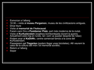 Diumenge 7 Esmorzar a l’alberg 10:30 – visita al  museu Pergamon , museu de les civilitzacions antigues. Dinar lliure Visita al  memorial de l’holocaust . Farem camí fins a  Postdamer Platz , part més moderna de la ciutat. Visita al  Kurfustendam  (església bombardejada durant la guerra. Actualment està mig en runes, tal i com va quedar després de l’atac) Podem anar al  KaDeW e, centre comercial famós a la zona del Kurfustendam. Passejarem pel  Tiegarten  (podem llogar unes bicicletes). Allí veurem la casa de la cultura del món i el memorial soviètic. Retorn a l’alberg Sopar 