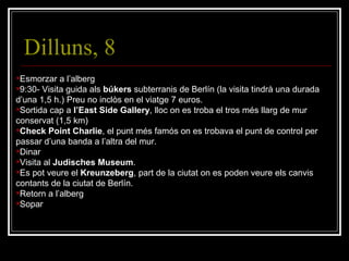 Dilluns, 8 Esmorzar a l’alberg 9:30- Visita guida als  búkers  subterranis de Berlín (la visita tindrà una durada d’una 1,5 h.) Preu no inclòs en el viatge 7 euros. Sortida cap a  l’East Side Gallery , lloc on es troba el tros més llarg de mur conservat (1,5 km) Check Point Charlie , el punt més famós on es trobava el punt de control per passar d’una banda a l’altra del mur. Dinar Visita al  Judisches Museum . Es pot veure el  Kreunzeberg , part de la ciutat on es poden veure els canvis contants de la ciutat de Berlín. Retorn a l’alberg Sopar 