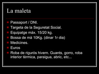 La maleta  Passaport / DNI. Targeta de la Seguretat Social. Equipatge màx. 15/20 kg.  Bossa de mà 10Kg. (dinar 1r dia) Medicines. Euros Roba de rigurós hivern. Guants, gorro, roba interior tèrmica, paraigua, abric, etc... 