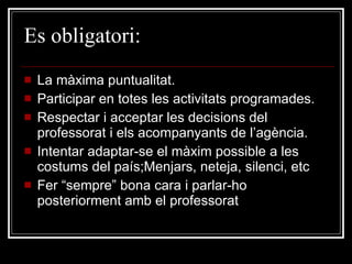 Es  obligatori: La màxima puntualitat. Participar en totes les activitats programades. Respectar i acceptar les decisions del professorat i els acompanyants de l’agència. Intentar adaptar-se el màxim possible a les costums del país;Menjars, neteja, silenci, etc Fer “sempre” bona cara i parlar-ho posteriorment amb el professorat 