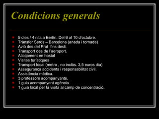 Condicions generals 5 dies / 4 nits a Berlín. Del 6 al 10 d’octubre. Trànsfer Seròs – Barcelona (anada i tornada) Avió des del Prat  fins destí. Transport des de l’aeroport. Allotjament en hostal Visites turístiques Transport local (metro , no inclòs. 3,5 euros dia) Assegurança accidents i responsabilitat civil. Assistència mèdica. 3 professors acompanyants. 1 guia acompanyant agència 1 guia local per la visita al camp de concentració. 
