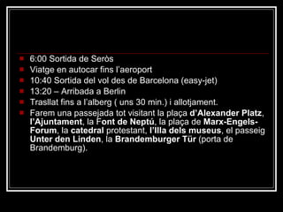 Dissabte 6 6:00 Sortida de Seròs Viatge en autocar fins l’aeroport 10:40 Sortida del vol des de Barcelona (easy-jet) 13:20 – Arribada a Berlin Trasllat fins a l’alberg ( uns 30 min.) i allotjament. Farem una passejada tot visitant la plaça  d’Alexander Platz ,  l’Ajuntament , la F ont de Neptú , la plaça de  Marx-Engels-Forum , la  catedral  protestant,  l’Illa dels museus , el passeig  Unter den Linden , la  Brandemburger Tür  (porta de Brandemburg). 
