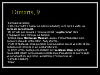 Dimarts, 9 Esmorzar a l’alberg 9:00- Ens vindrà a buscar un autobús a l’alberg i ens durà a visitar un  camp de concentració . De tornada ens deixarà a l’estació central  Hauptbahnhof , obra d’enginyeria en si mateixa, on dinarem. Sortida cap al  Hamburger Museum , museu d’art contemporani on hi trobarem obres de Lichtenstein, Andy Warhol... Visita al  Tacheles , casa que havia estat ocupada i que es va evitar el seu enderroc convertint-la en un local artístic únic. Si tenim temps, passejarem perl barri de  Prenzlauer Berg . Antigament, havia estat el barri de les classes socials altes. Però durant la guerra freda va ser ocupat per la joventut i actualment s’hi han instal·lat . Tornada a l’alberg Sopar 