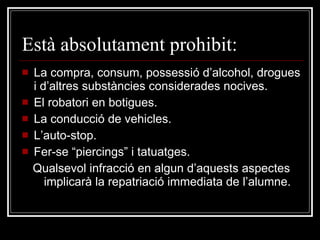 Està absolutament prohibit: La compra, consum, possessió d’alcohol, drogues i d’altres substàncies considerades nocives. El robatori en botigues. La conducció de vehicles. L’auto-stop. Fer-se “piercings” i tatuatges. Qualsevol infracció en algun d’aquests aspectes implicarà la repatriació immediata de l’alumne. 