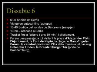 Dissabte 6 6:00 Sortida de Seròs Viatge en autocar fins l’aeroport 10:40 Sortida del vol des de Barcelona (easy-jet) 13:20 – Arribada a Berlin Trasllat fins a l’alberg ( uns 30 min.) i allotjament. Farem una passejada tot visitant la plaça  d’Alexander Platz ,  l’Ajuntament , la F ont de Neptú , la plaça de  Marx-Engels-Forum , la  catedral  protestant,  l’Illa dels museus , el passeig  Unter den Linden , la  Brandemburger Tür  (porta de Brandemburg). 