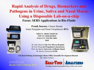Rapid Analysis of Drugs, Biomarkers and
Pathogens in Urine, Saliva and Nasal Mucus
    Using a Disposable Lab-on-a-chip
            Focus: SERS Applications in Bio-Fluids
                       Frank Inscore, Chetan Shende
                Atanu Sengupta and Stuart Farquharson RTA
                             NIH CN: 1R43CA94457-01
                              NSF CN: DMI-0215819
                             NASA CN: NNC05CA09C
                                      DoD

                       Dr. John Murren Yale New Haven Hospital
                       Dr. Eric Wong Jet Propulsion Laboratories
                       Prof. Jay Sperry University of Rhode Island
                              Dr. Steven Christesen ECBC

        UK Road Policing Technologies Home Office Scientific Development Branch
                                 (Dr. Helen Turner )

www.RTA.biz
Booth #2825 Pittcon 2010                 Providing Chemical Information When & Where You Need It
 