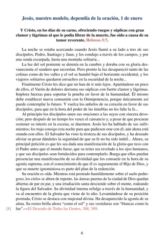 Jesús, nuestro modelo, dependía de la oración, 1 de enero
Y Cristo, en los días de su carne, ofreciendo ruegos y súplicas con gran
clamor y lágrimas al que le podía librar de la muerte, fue oído a causa de su
temor reverente. Hebreos 5:7.
La noche se estaba acercando cuando Jesús llamó a su lado a tres de sus
discípulos, Pedro, Santiago y Juan, y los condujo a través de los campos, y por
una senda escarpada, hasta una montaña solitaria...
La luz del sol poniente se detenía en la cumbre y doraba con su gloria des-
vaneciente el sendero que recorrían. Pero pronto la luz desapareció tanto de las
colinas como de los valles y el sol se hundió bajo el horizonte occidental, y los
viajeros solitarios quedaron envueltos en la oscuridad de la noche...
Finalmente Cristo les dice que no han de ir más lejos. Apartándose un poco
de ellos, el Varón de dolores derrama sus súplicas con fuerte clamor y lágrimas.
Implora fuerzas para soportar la prueba en favor de la humanidad. Él mismo
debe establecer nueva comunión con la Omnipotencia, porque únicamente así
puede contemplar lo futuro. Y vuelca los anhelos de su corazón en favor de sus
discípulos, para que en la hora del poder de las tinieblas no les falte la fe...
Al principio los discípulos unen sus oraciones a las suyas con sincera devo-
ción; pero después de un tiempo los vence el cansancio y, a pesar de que procuran
sostener su interés en la escena, se duermen. Jesús les ha hablado de sus sufri-
mientos; los trajo consigo esta noche para que pudiesen orar con él; aún ahora está
orando con ellos. El Salvador ha visto la tristeza de sus discípulos, y ha deseado
aliviar su pesar dándoles la seguridad de que su fe no ha sido inútil... Ahora, su
principal petición es que les sea dada una manifestación de la gloria que tuvo con
el Padre antes que el mundo fuese, que su reino sea revelado a los ojos humanos,
y que sus discípulos sean fortalecidos para contemplarlo. Ruega que ellos puedan
presenciar una manifestación de su divinidad que los consuele en la hora de su
agonía suprema, con el conocimiento de que él es seguramente el Hijo de Dios, y
que su muerte ignominiosa es parte del plan de la redención.
Su oración es oída. Mientras está postrado humildemente sobre el suelo pedre-
goso, los cielos se abren de repente, las áureas puertas de la ciudad de Dios quedan
abiertas de par en par, y una irradiación santa desciende sobre el monte, rodeando
la ﬁgura del Salvador. Su divinidad interna refulge a través de la humanidad, y
va al encuentro de la gloria que viene de lo alto. Levantándose de su posición
postrada, Cristo se destaca con majestad divina. Ha desaparecido la agonía de su
alma. Su rostro brilla ahora “como el sol” y sus vestiduras son “blancas como la
luz”.—El Deseado de Todas las Gentes, 388, 389.[8]
6
 